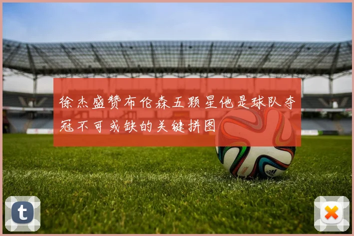 徐杰盛赞布伦森五颗星他是球队夺冠不可或缺的关键拼图
