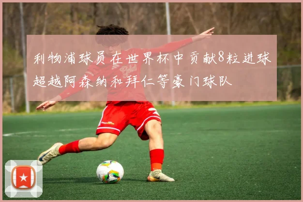利物浦球员在世界杯中贡献8粒进球超越阿森纳和拜仁等豪门球队