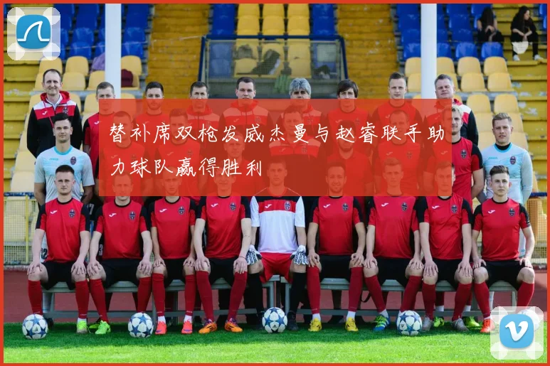 替补席双枪发威杰曼与赵睿联手助力球队赢得胜利