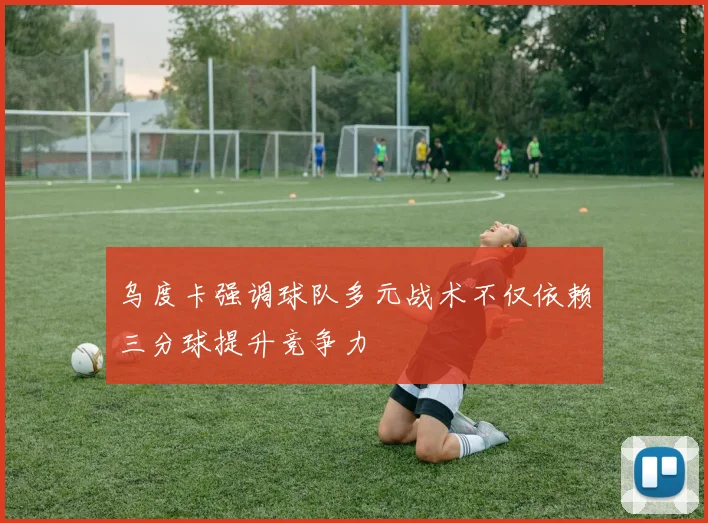 乌度卡强调球队多元战术不仅依赖三分球提升竞争力
