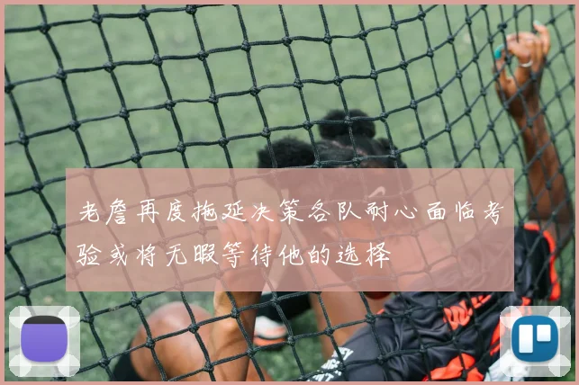 老詹再度拖延决策各队耐心面临考验或将无暇等待他的选择