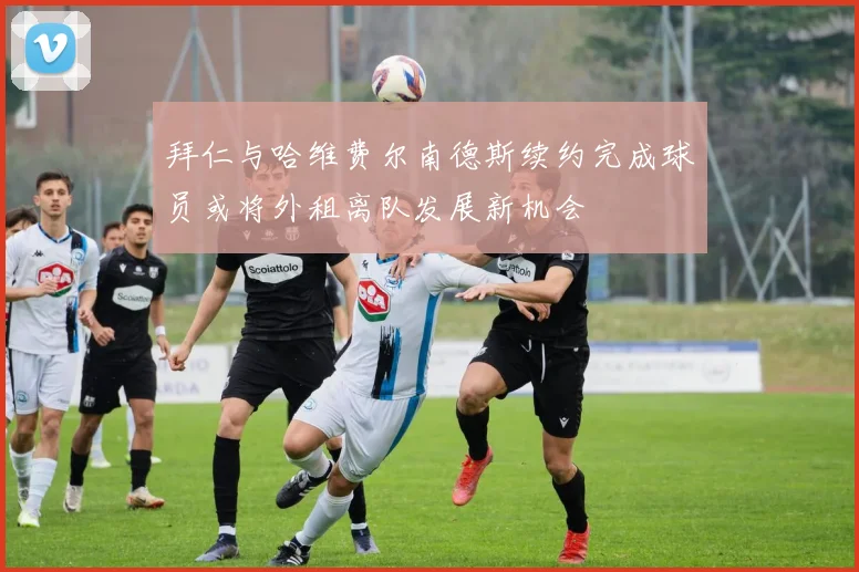 拜仁与哈维费尔南德斯续约完成球员或将外租离队发展新机会