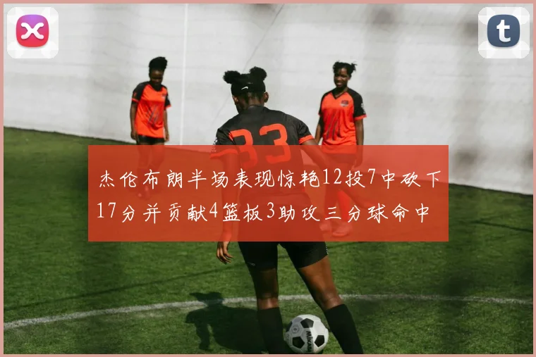 杰伦布朗半场表现惊艳12投7中砍下17分并贡献4篮板3助攻三分球命中率高达75