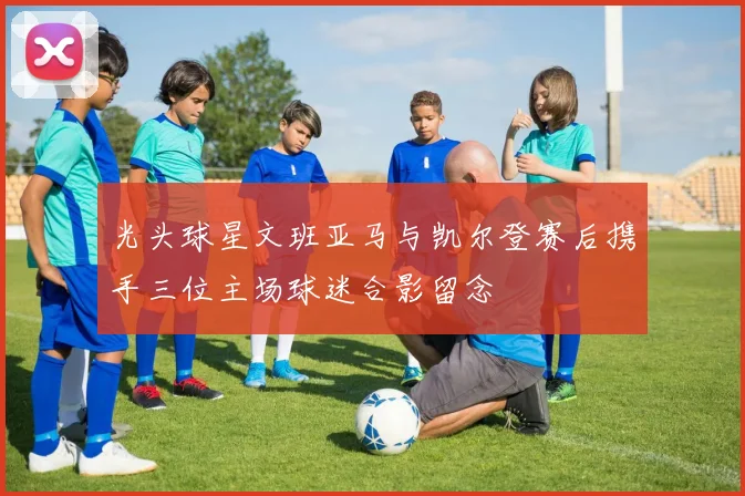 光头球星文班亚马与凯尔登赛后携手三位主场球迷合影留念