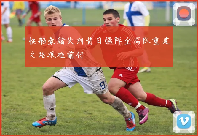 快船豪赌失利昔日强阵全离队重建之路艰难前行