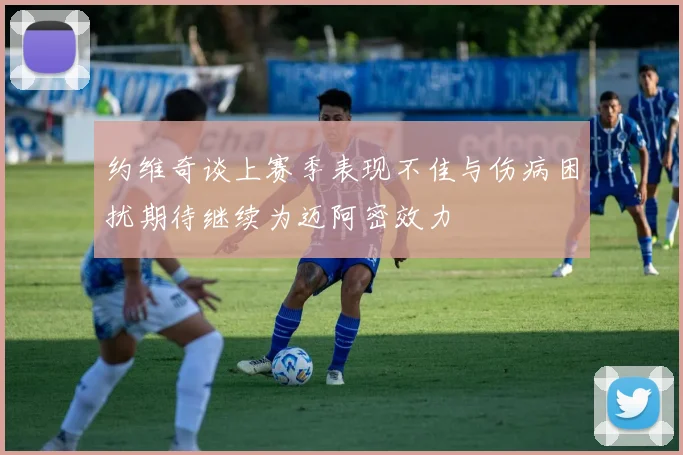 约维奇谈上赛季表现不佳与伤病困扰期待继续为迈阿密效力