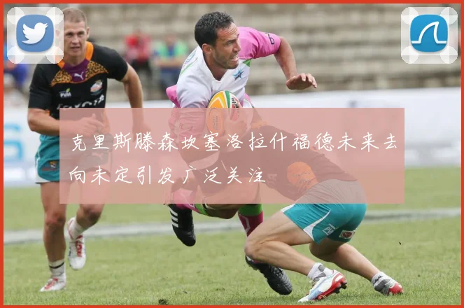 克里斯滕森坎塞洛拉什福德未来去向未定引发广泛关注