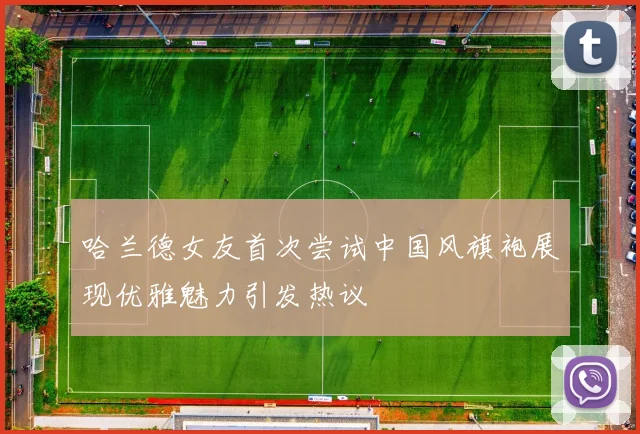 哈兰德女友首次尝试中国风旗袍展现优雅魅力引发热议