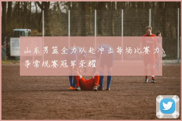 山东男篮全力以赴冲击每场比赛力争常规赛冠军荣耀