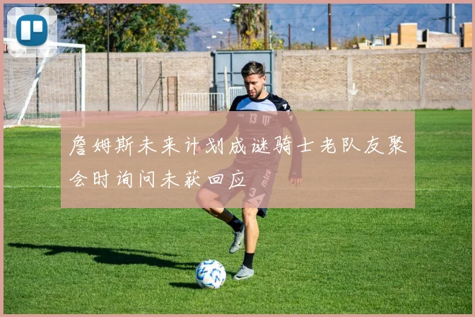 詹姆斯未来计划成谜骑士老队友聚会时询问未获回应