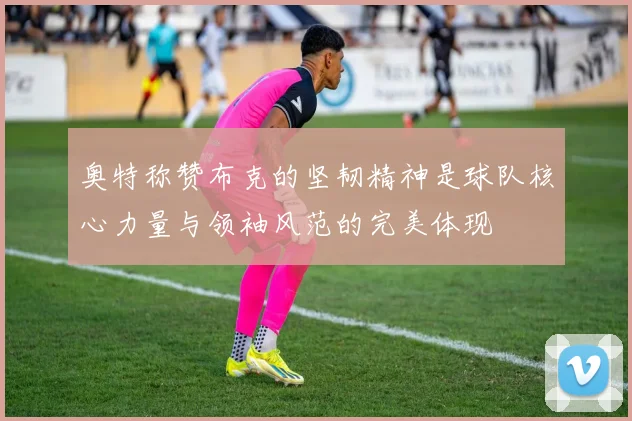 奥特称赞布克的坚韧精神是球队核心力量与领袖风范的完美体现
