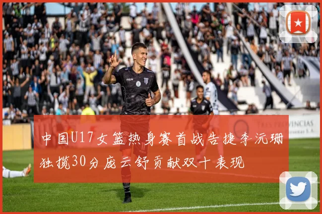 中国U17女篮热身赛首战告捷李沅珊独揽30分庞云舒贡献双十表现