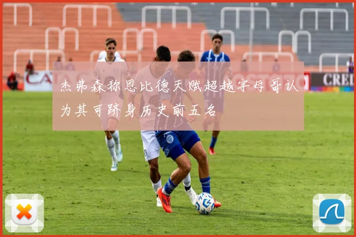 杰弗森称恩比德天赋超越字母哥认为其可跻身历史前五名