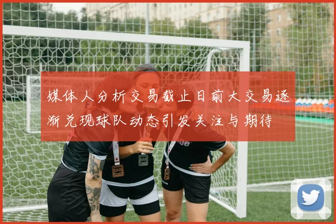 媒体人分析交易截止日前大交易逐渐兑现球队动态引发关注与期待