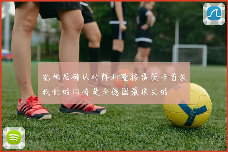 孔帕尼确认对阵科隆格雷茨卡首发我们的门将是全德国最顶尖的