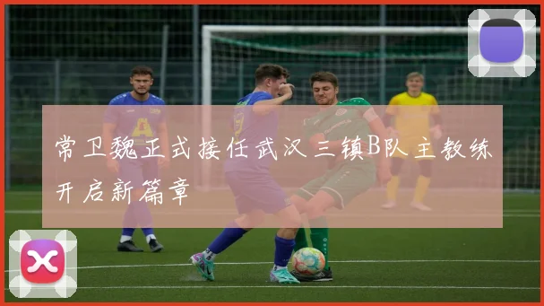 常卫魏正式接任武汉三镇B队主教练开启新篇章