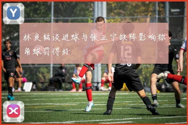 林良铭谈进球与张玉宁缺阵影响称角球罚得好
