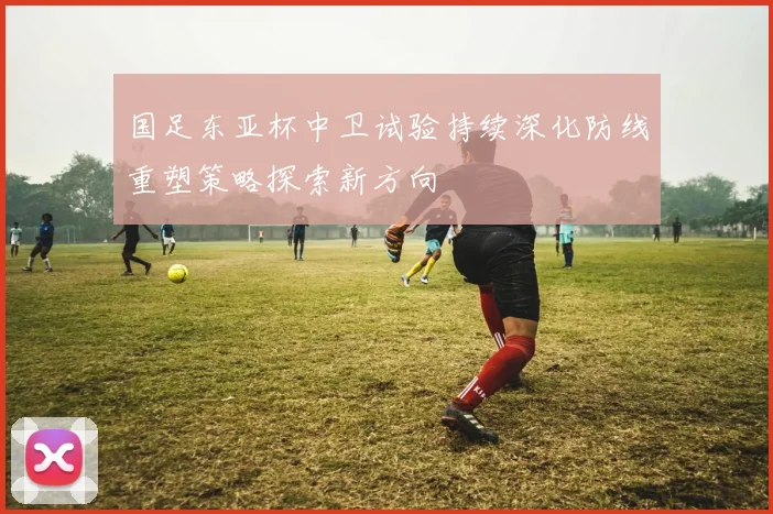 国足东亚杯中卫试验持续深化防线重塑策略探索新方向