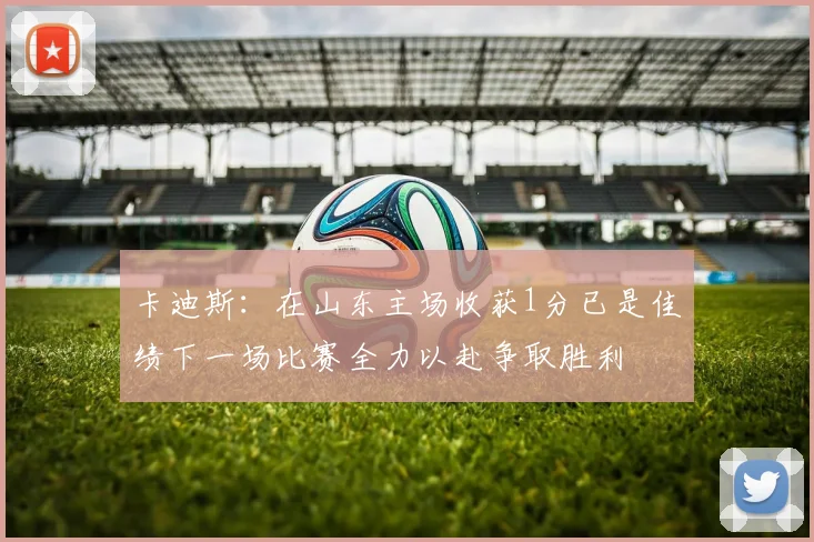 卡迪斯：在山东主场收获1分已是佳绩下一场比赛全力以赴争取胜利