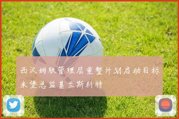 西汉姆联管理层重整计划启动目标米堡总监基兰斯科特