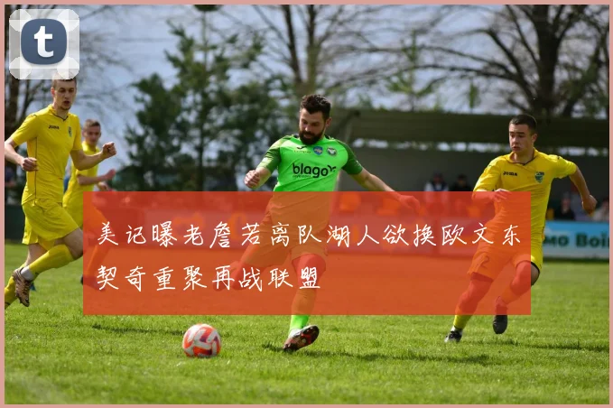 美记曝老詹若离队湖人欲换欧文东契奇重聚再战联盟