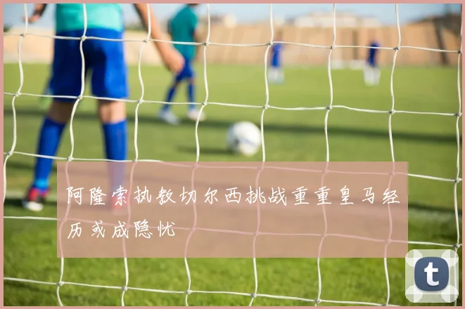阿隆索执教切尔西挑战重重皇马经历或成隐忧