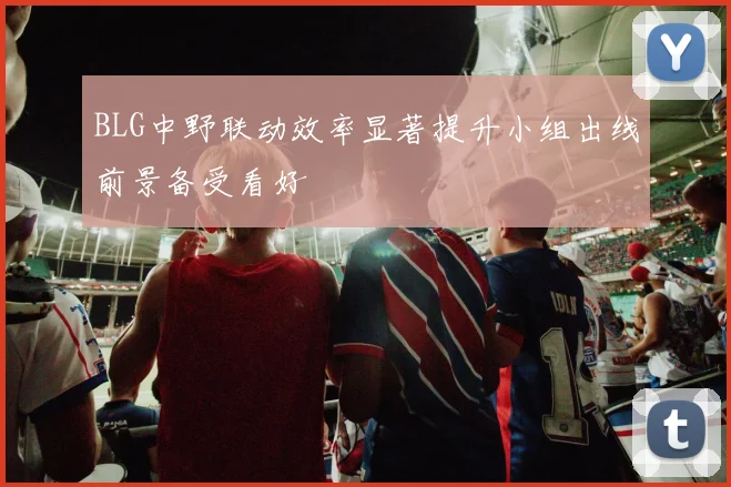 BLG中野联动效率显著提升小组出线前景备受看好