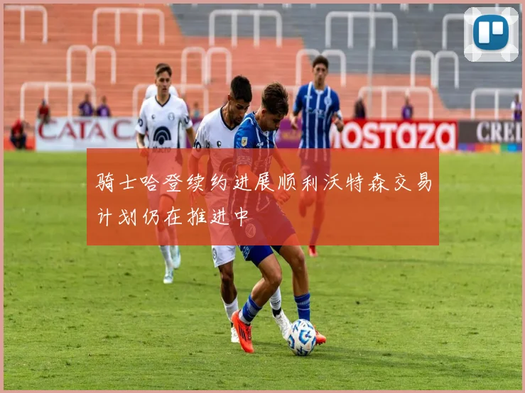 骑士哈登续约进展顺利沃特森交易计划仍在推进中