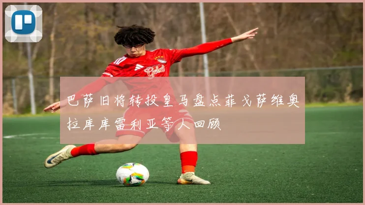 巴萨旧将转投皇马盘点菲戈萨维奥拉库库雷利亚等人回顾