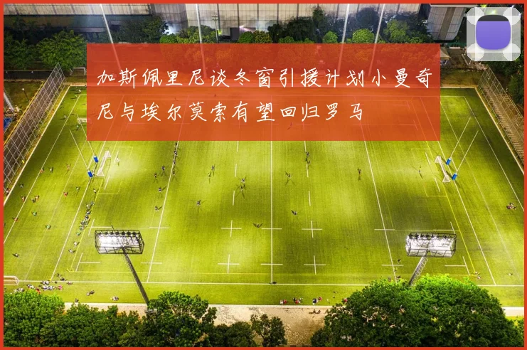 加斯佩里尼谈冬窗引援计划小曼奇尼与埃尔莫索有望回归罗马