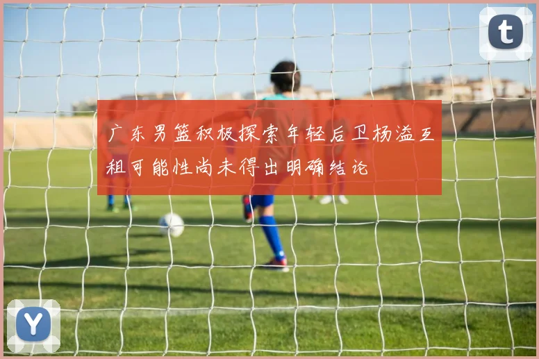 广东男篮积极探索年轻后卫杨溢互租可能性尚未得出明确结论