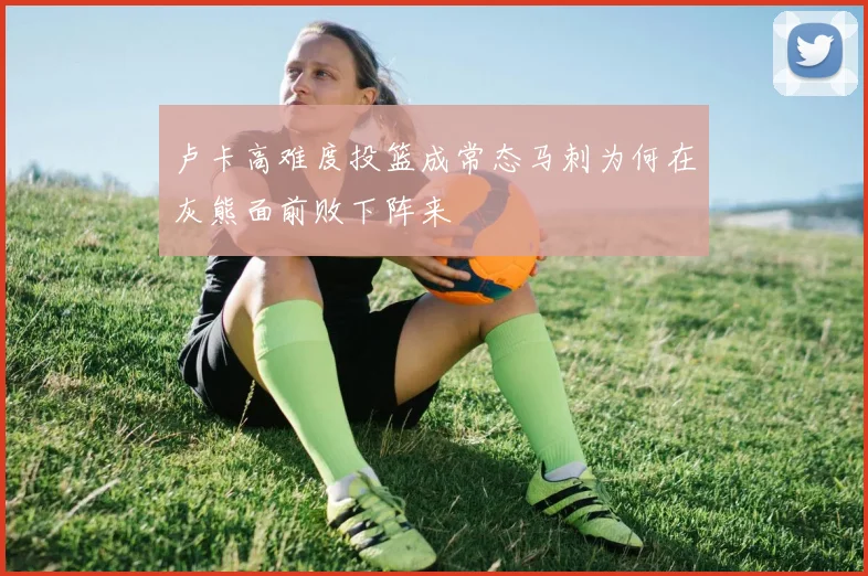 卢卡高难度投篮成常态马刺为何在灰熊面前败下阵来